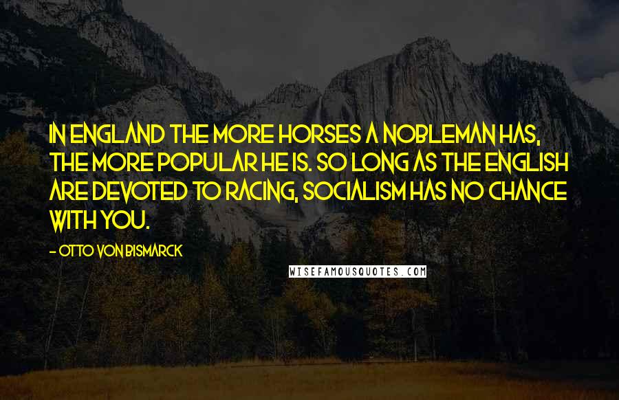 Otto Von Bismarck quotes: In England the more horses a nobleman has, the more popular he is. So long as the English are devoted to racing, Socialism has no chance with you. Otto Von Bismarck quotes: In England the more horses a nobleman has, the more popular he is. So long as the English are devoted to racing, Socialism has no chance with you.