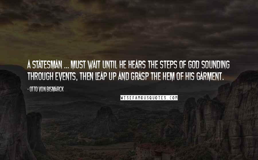 Otto Von Bismarck quotes: A statesman ... must wait until he hears the steps of God sounding through events, then leap up and grasp the hem of His garment. Otto Von Bismarck quotes: A statesman ... must wait until he hears the steps of God sounding through events, then leap up and grasp the hem of His garment.