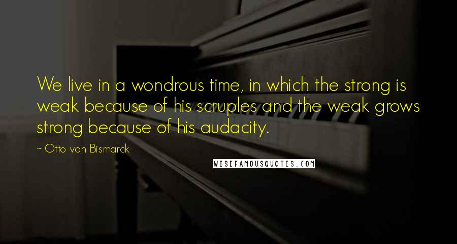 Otto Von Bismarck quotes: We live in a wondrous time, in which the strong is weak because of his scruples and the weak grows strong because of his audacity. Otto Von Bismarck quotes: We live in a wondrous time, in which the strong is weak because of his scruples and the weak grows strong because of his audacity.