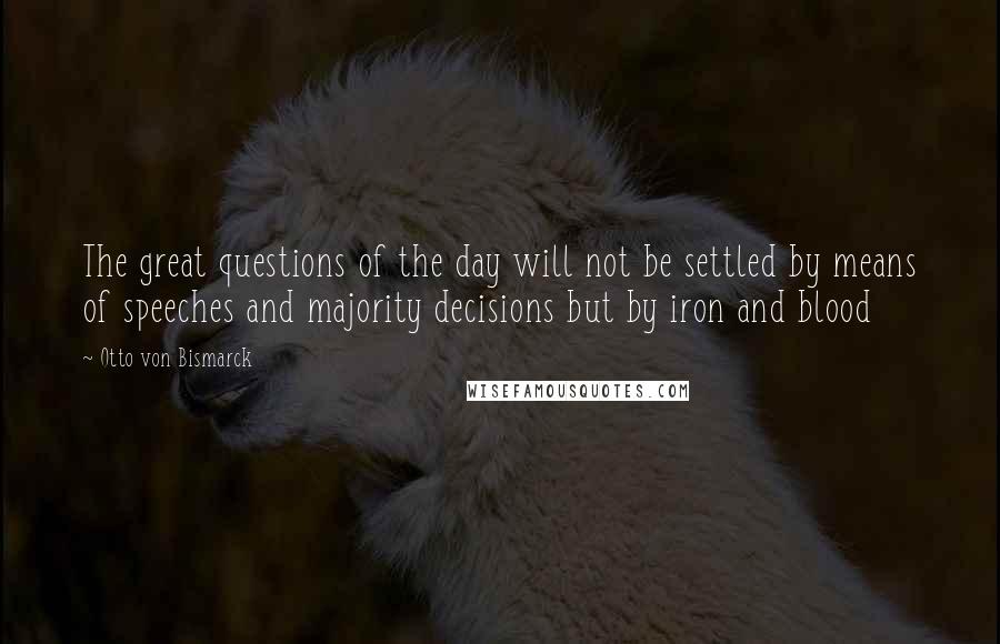 Otto Von Bismarck quotes: The great questions of the day will not be settled by means of speeches and majority decisions but by iron and blood Otto Von Bismarck quotes: The great questions of the day will not be settled by means of speeches and majority decisions but by iron and blood