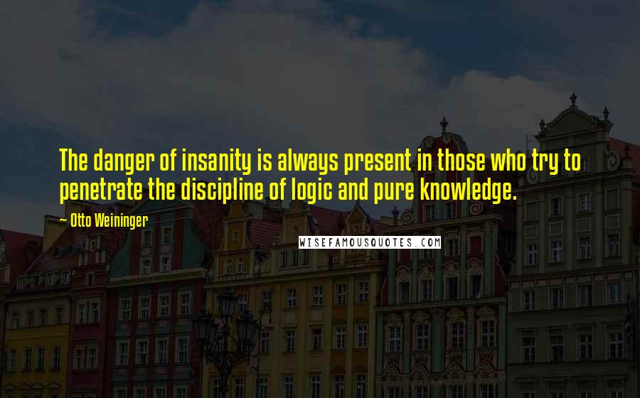 Otto Weininger quotes: The danger of insanity is always present in those who try to penetrate the discipline of logic and pure knowledge. Otto Weininger quotes: The danger of insanity is always present in those who try to penetrate the discipline of logic and pure knowledge.