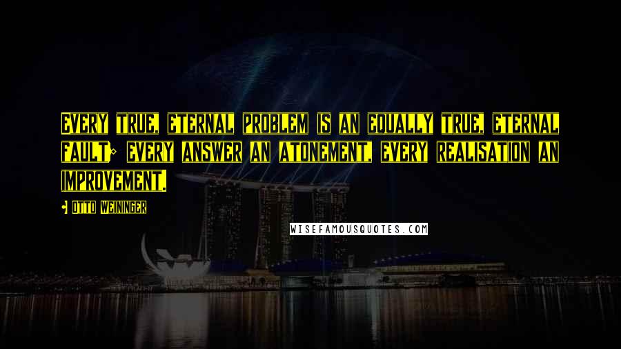 Otto Weininger quotes: Every true, eternal problem is an equally true, eternal fault; every answer an atonement, every realisation an improvement. Otto Weininger quotes: Every true, eternal problem is an equally true, eternal fault; every answer an atonement, every realisation an improvement.