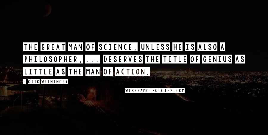 Otto Weininger quotes: The great man of science, unless he is also a philosopher, ... deserves the title of genius as little as the man of action.