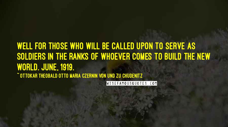 Ottokar Theobald Otto Maria Czernin Von Und Zu Chudenitz quotes: Well for those who will be called upon to serve as soldiers in the ranks of whoever comes to build the new world. June, 1919. Ottokar Theobald Otto Maria Czernin Von Und Zu Chudenitz quotes: Well for those who will be called upon to serve as soldiers in the ranks of whoever comes to build the new world. June, 1919.