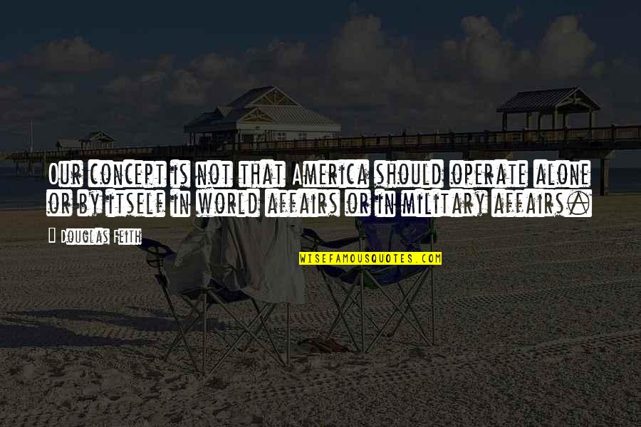 Our Military Quotes By Douglas Feith: Our concept is not that America should operate