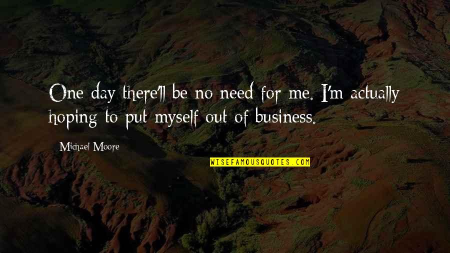 Out Of Business Quotes By Michael Moore: One day there'll be no need for me.