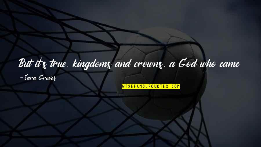 Outcasts In Society Quotes By Sara Groves: But it's true, kingdoms and crowns, a God Outcasts In Society Quotes By Sara Groves: But it's true, kingdoms and crowns, a God