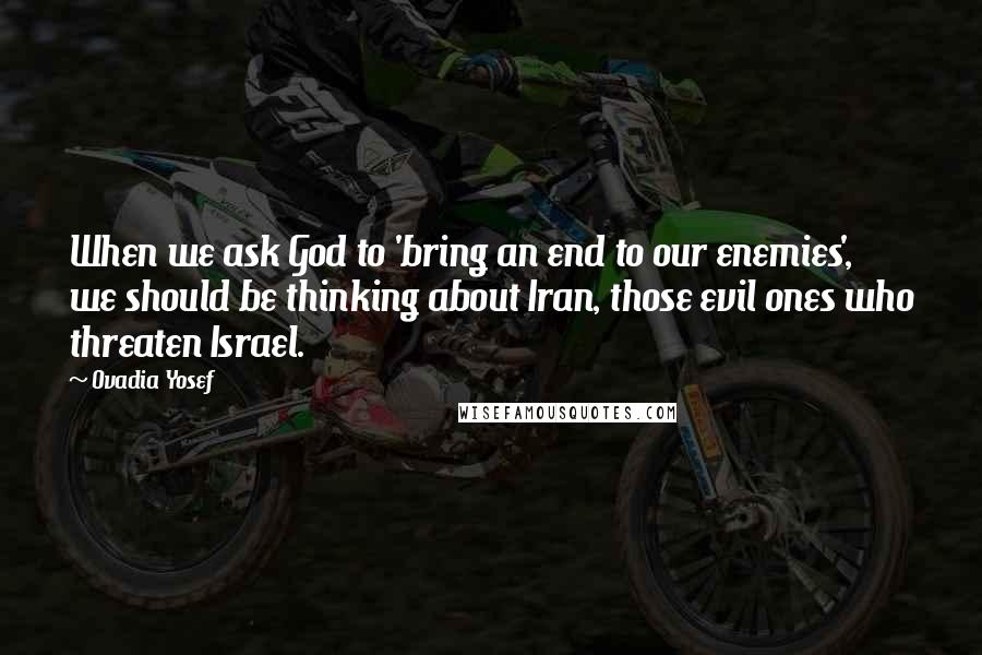 Ovadia Yosef quotes: When we ask God to 'bring an end to our enemies', we should be thinking about Iran, those evil ones who threaten Israel. Ovadia Yosef quotes: When we ask God to 'bring an end to our enemies', we should be thinking about Iran, those evil ones who threaten Israel.