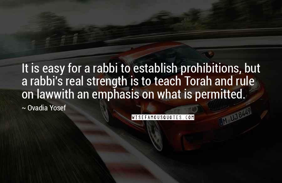 Ovadia Yosef quotes: It is easy for a rabbi to establish prohibitions, but a rabbi's real strength is to teach Torah and rule on lawwith an emphasis on what is permitted.