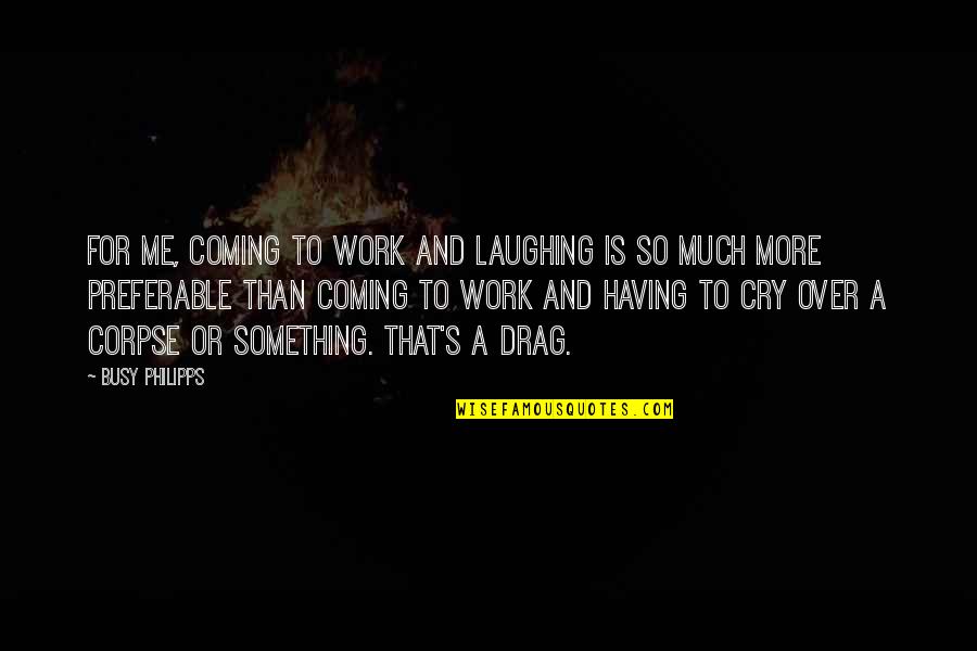 Over Coming Quotes By Busy Philipps: For me, coming to work and laughing is Over Coming Quotes By Busy Philipps: For me, coming to work and laughing is