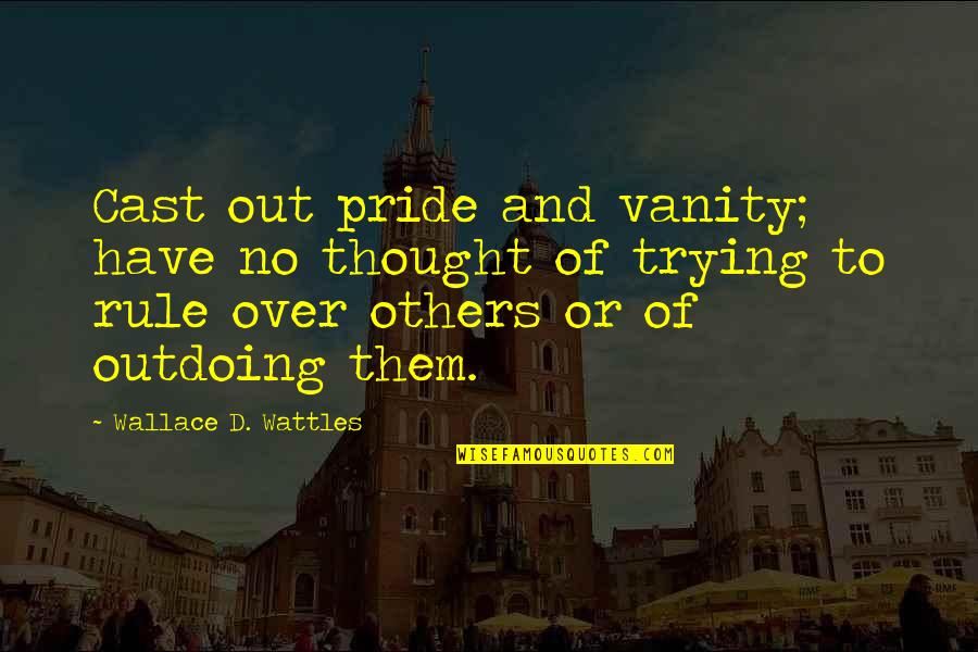 Over Pride Quotes By Wallace D. Wattles: Cast out pride and vanity; have no thought Over Pride Quotes By Wallace D. Wattles: Cast out pride and vanity; have no thought