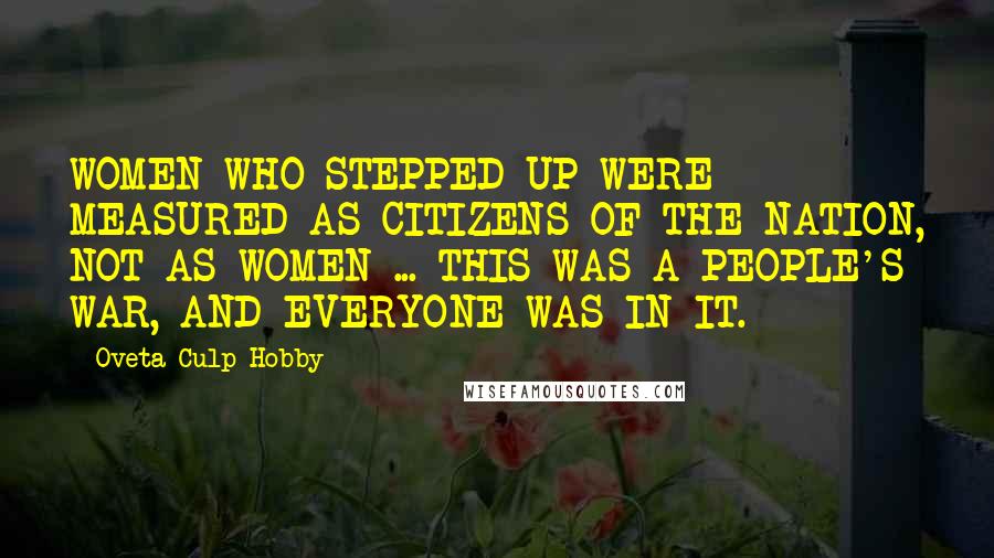 Oveta Culp Hobby quotes: WOMEN WHO STEPPED UP WERE MEASURED AS CITIZENS OF THE NATION, NOT AS WOMEN ... THIS WAS A PEOPLE'S WAR, AND EVERYONE WAS IN IT.