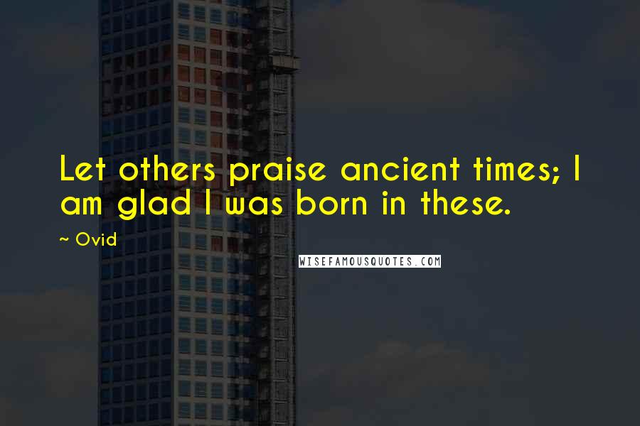 Ovid quotes: Let others praise ancient times; I am glad I was born in these.