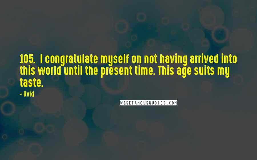 Ovid quotes: 105. I congratulate myself on not having arrived into this world until the present time. This age suits my taste.