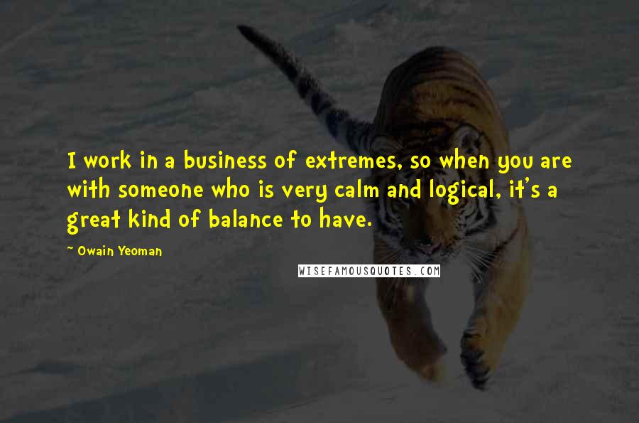 Owain Yeoman quotes: I work in a business of extremes, so when you are with someone who is very calm and logical, it's a great kind of balance to have.