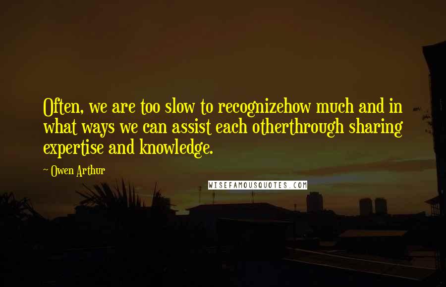 Owen Arthur quotes: Often, we are too slow to recognizehow much and in what ways we can assist each otherthrough sharing expertise and knowledge.