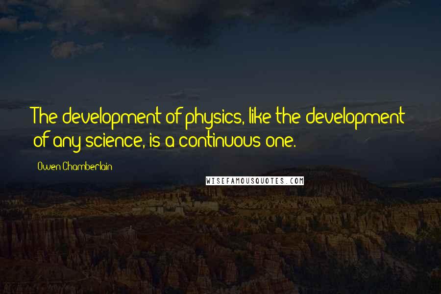Owen Chamberlain quotes: The development of physics, like the development of any science, is a continuous one.