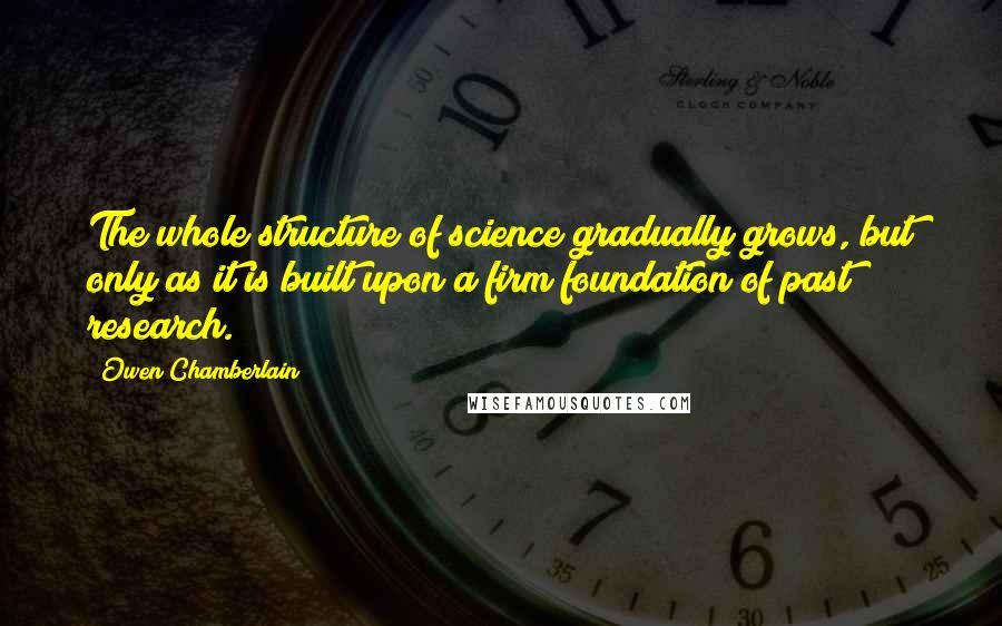 Owen Chamberlain quotes: The whole structure of science gradually grows, but only as it is built upon a firm foundation of past research.