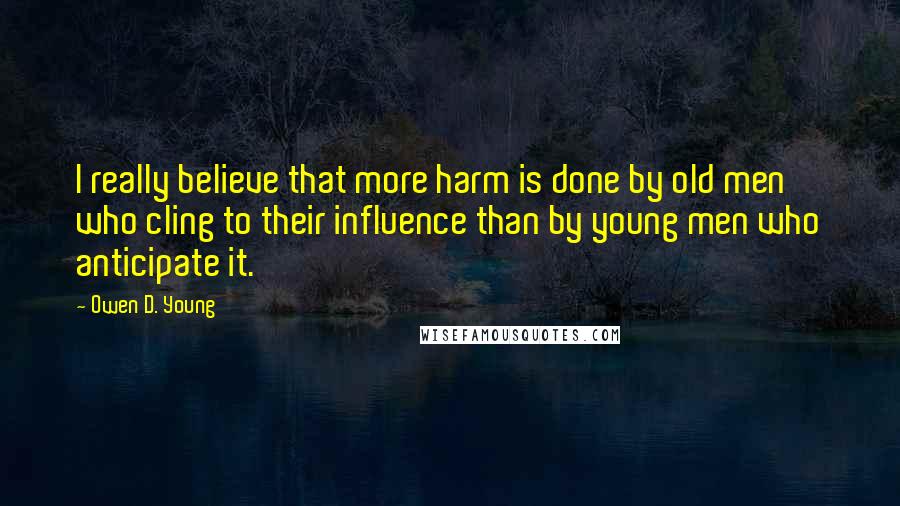 Owen D. Young quotes: I really believe that more harm is done by old men who cling to their influence than by young men who anticipate it.