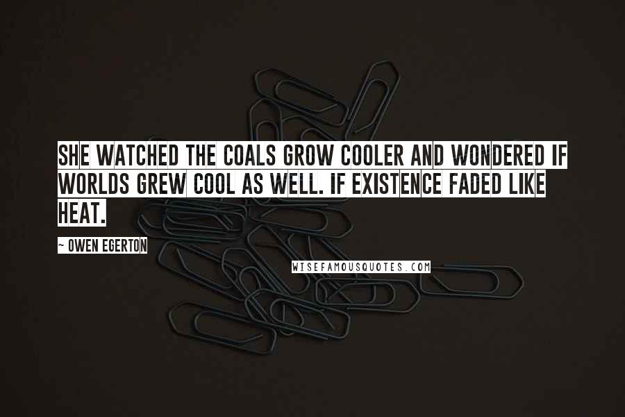 Owen Egerton quotes: She watched the coals grow cooler and wondered if worlds grew cool as well. If existence faded like heat. Owen Egerton quotes: She watched the coals grow cooler and wondered if worlds grew cool as well. If existence faded like heat.