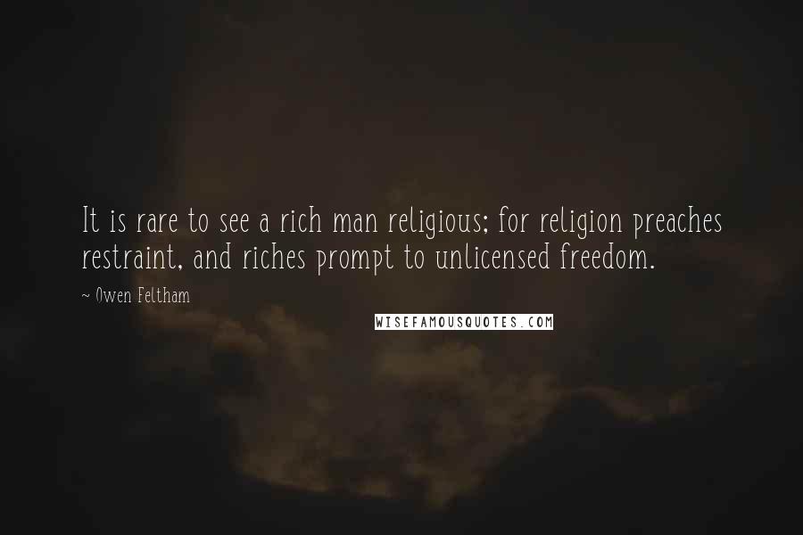 Owen Feltham quotes: It is rare to see a rich man religious; for religion preaches restraint, and riches prompt to unlicensed freedom. Owen Feltham quotes: It is rare to see a rich man religious; for religion preaches restraint, and riches prompt to unlicensed freedom.