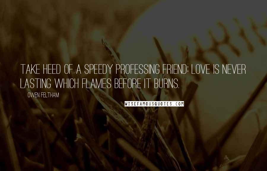 Owen Feltham quotes: Take heed of a speedy professing friend; love is never lasting which flames before it burns.