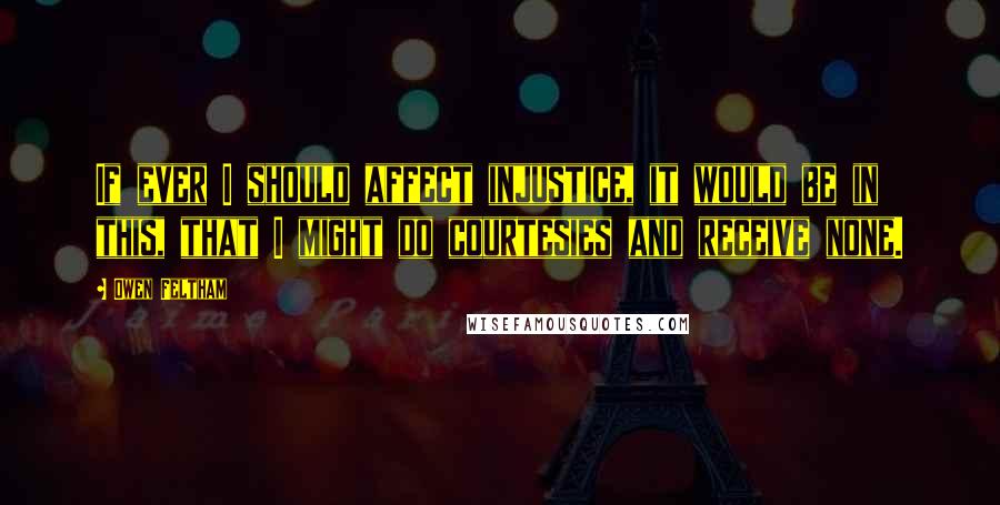 Owen Feltham quotes: If ever I should affect injustice, it would be in this, that I might do courtesies and receive none.