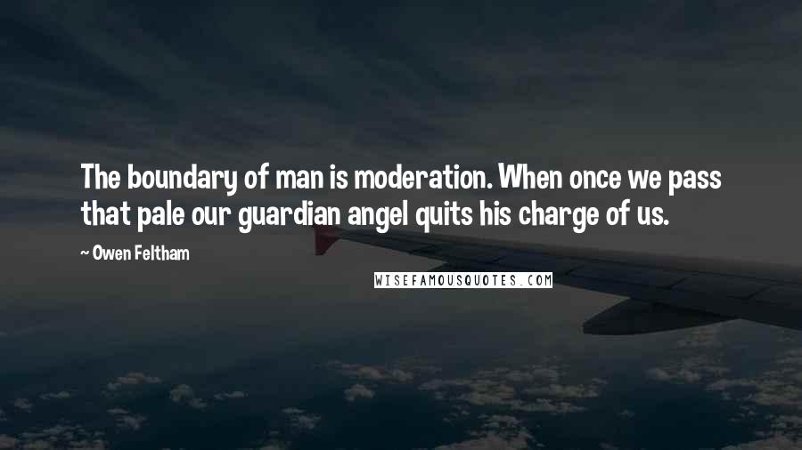 Owen Feltham quotes: The boundary of man is moderation. When once we pass that pale our guardian angel quits his charge of us.