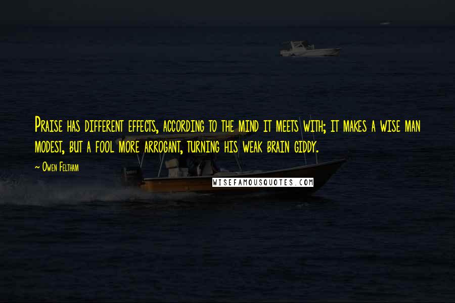 Owen Feltham quotes: Praise has different effects, according to the mind it meets with; it makes a wise man modest, but a fool more arrogant, turning his weak brain giddy.