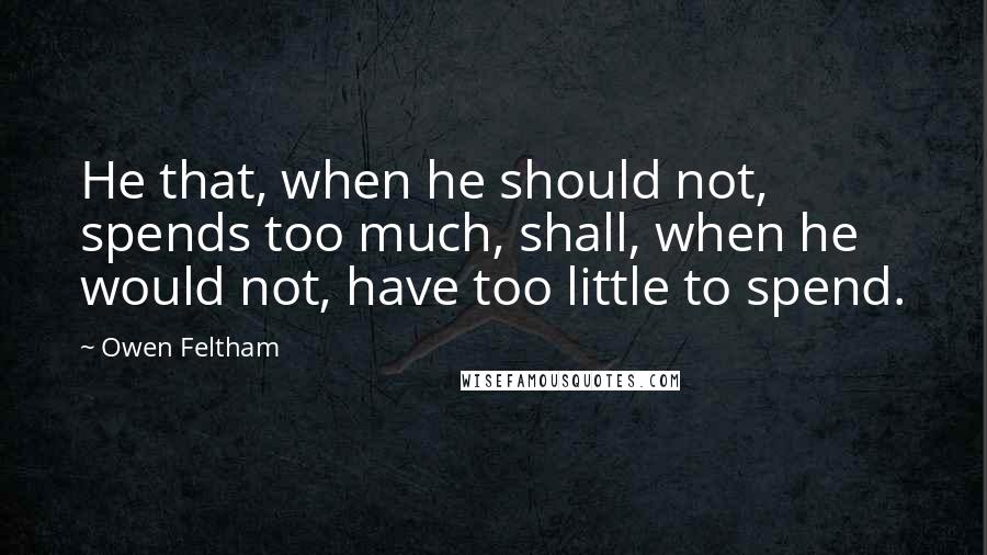 Owen Feltham quotes: He that, when he should not, spends too much, shall, when he would not, have too little to spend.