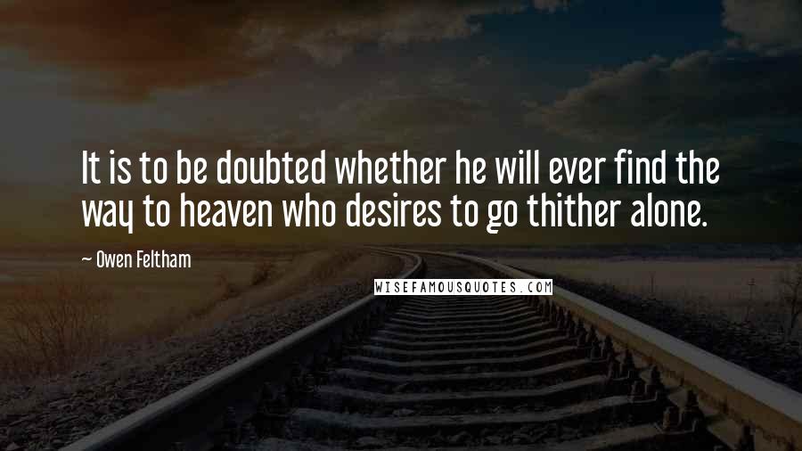 Owen Feltham quotes: It is to be doubted whether he will ever find the way to heaven who desires to go thither alone. Owen Feltham quotes: It is to be doubted whether he will ever find the way to heaven who desires to go thither alone.