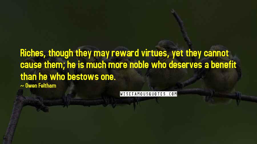 Owen Feltham quotes: Riches, though they may reward virtues, yet they cannot cause them; he is much more noble who deserves a benefit than he who bestows one.