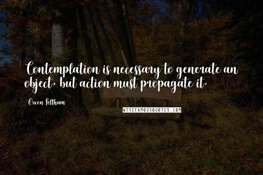 Owen Feltham quotes: Contemplation is necessary to generate an object, but action must propagate it.