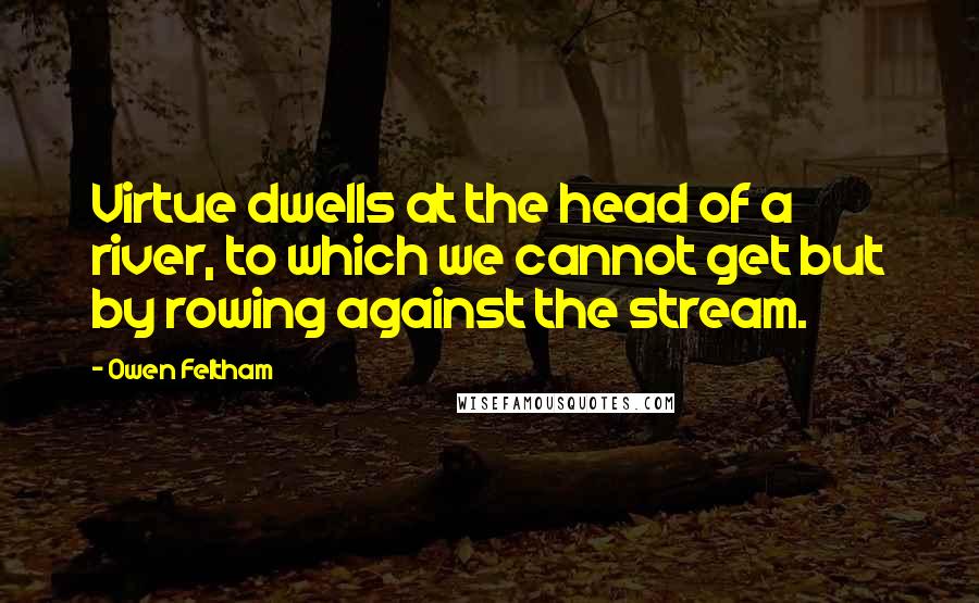Owen Feltham quotes: Virtue dwells at the head of a river, to which we cannot get but by rowing against the stream.