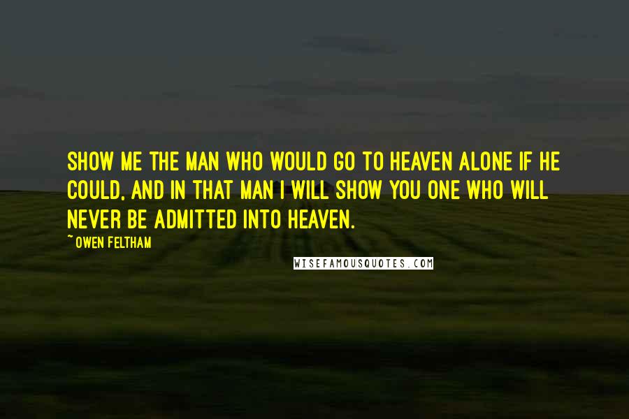 Owen Feltham quotes: Show me the man who would go to heaven alone if he could, and in that man I will show you one who will never be admitted into heaven. Owen Feltham quotes: Show me the man who would go to heaven alone if he could, and in that man I will show you one who will never be admitted into heaven.