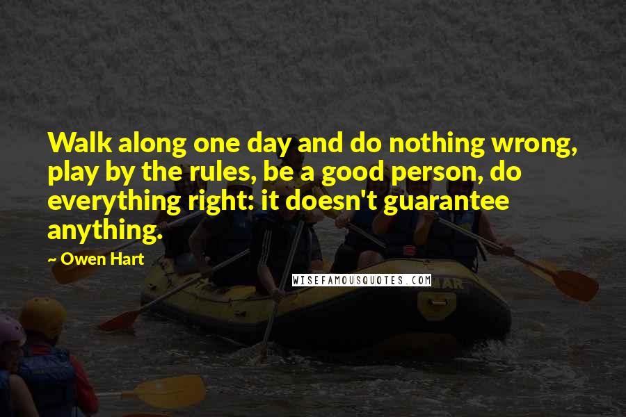 Owen Hart quotes: Walk along one day and do nothing wrong, play by the rules, be a good person, do everything right: it doesn't guarantee anything. Owen Hart quotes: Walk along one day and do nothing wrong, play by the rules, be a good person, do everything right: it doesn't guarantee anything.