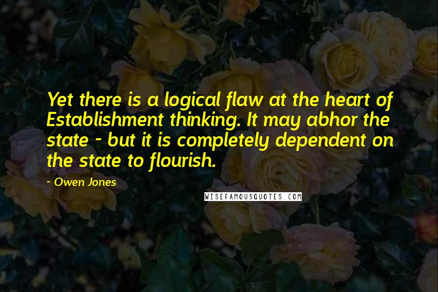 Owen Jones quotes: Yet there is a logical flaw at the heart of Establishment thinking. It may abhor the state - but it is completely dependent on the state to flourish. Owen Jones quotes: Yet there is a logical flaw at the heart of Establishment thinking. It may abhor the state - but it is completely dependent on the state to flourish.
