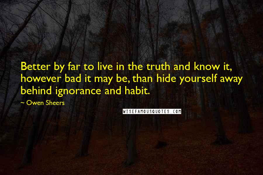 Owen Sheers quotes: Better by far to live in the truth and know it, however bad it may be, than hide yourself away behind ignorance and habit. Owen Sheers quotes: Better by far to live in the truth and know it, however bad it may be, than hide yourself away behind ignorance and habit.