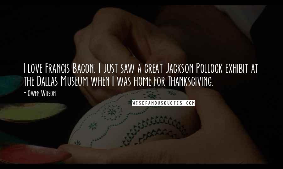 Owen Wilson quotes: I love Francis Bacon. I just saw a great Jackson Pollock exhibit at the Dallas Museum when I was home for Thanksgiving. Owen Wilson quotes: I love Francis Bacon. I just saw a great Jackson Pollock exhibit at the Dallas Museum when I was home for Thanksgiving.
