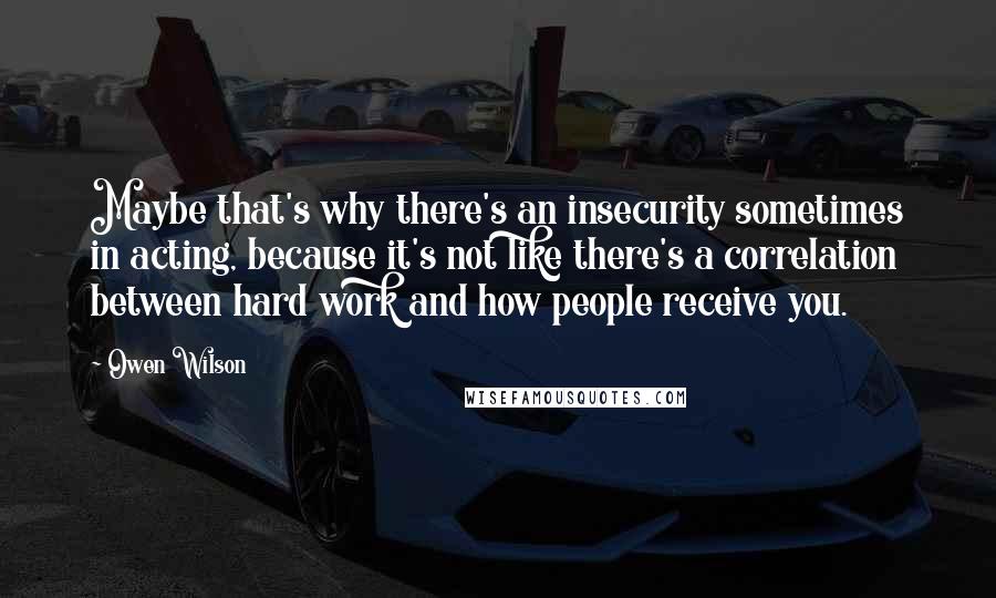 Owen Wilson quotes: Maybe that's why there's an insecurity sometimes in acting, because it's not like there's a correlation between hard work and how people receive you.