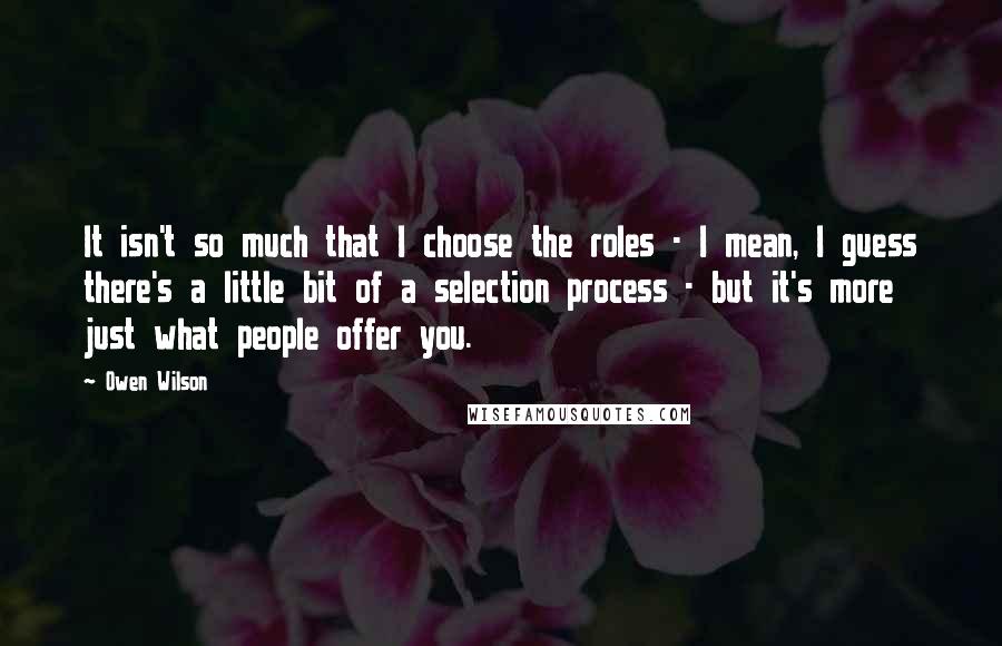 Owen Wilson quotes: It isn't so much that I choose the roles - I mean, I guess there's a little bit of a selection process - but it's more just what people offer
