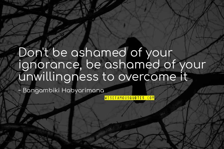 Owen Yap Quotes By Bangambiki Habyarimana: Don't be ashamed of your ignorance, be ashamed