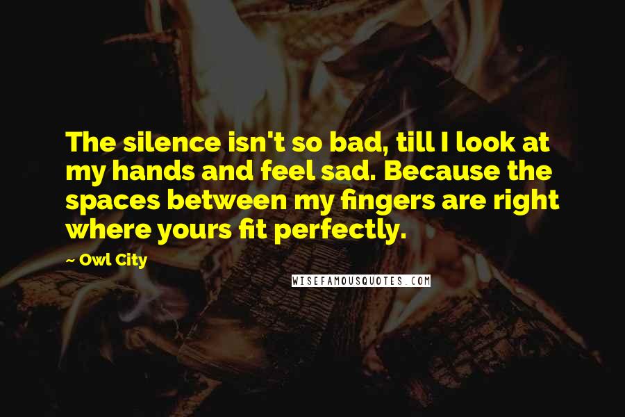 Owl City quotes: The silence isn't so bad, till I look at my hands and feel sad. Because the spaces between my fingers are right where yours fit perfectly. Owl City quotes: The silence isn't so bad, till I look at my hands and feel sad. Because the spaces between my fingers are right where yours fit perfectly.