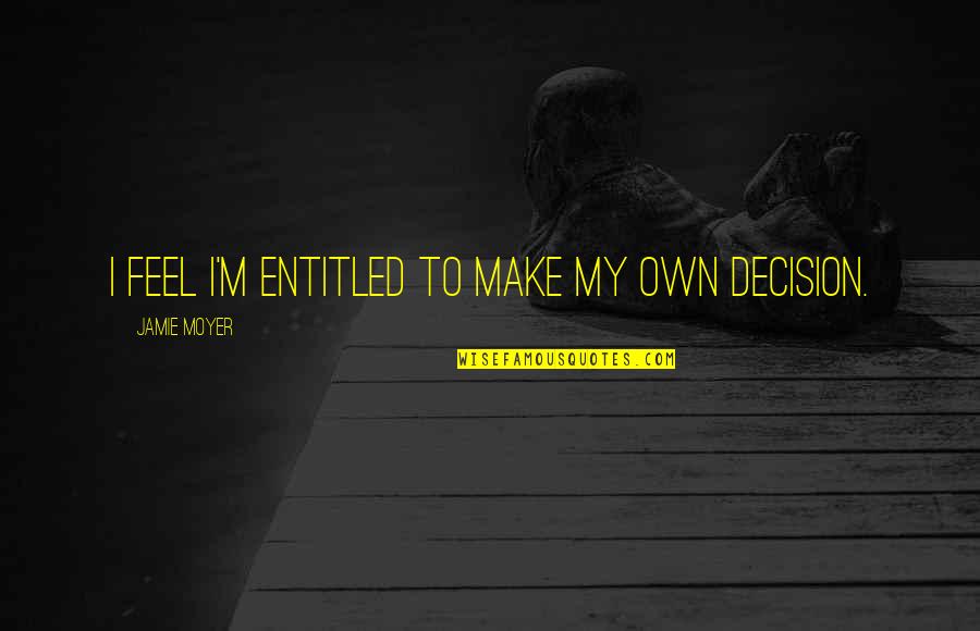 Own Decision Quotes By Jamie Moyer: I feel I'm entitled to make my own Own Decision Quotes By Jamie Moyer: I feel I'm entitled to make my own