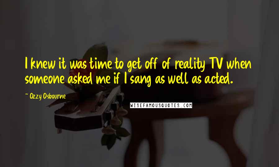 Ozzy Osbourne quotes: I knew it was time to get off of reality TV when someone asked me if I sang as well as acted.
