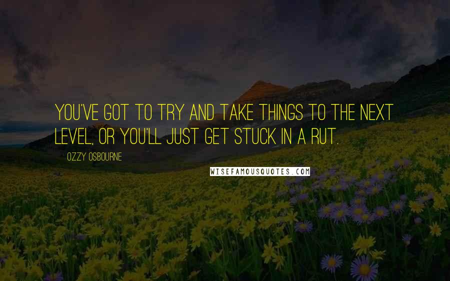 Ozzy Osbourne quotes: You've got to try and take things to the next level, or you'll just get stuck in a rut.