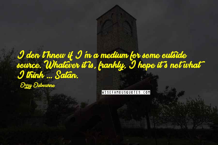 Ozzy Osbourne quotes: I don't know if I'm a medium for some outside source. Whatever it is, frankly, I hope it's not what I think ... Satan. Ozzy Osbourne quotes: I don't know if I'm a medium for some outside source. Whatever it is, frankly, I hope it's not what I think ... Satan.