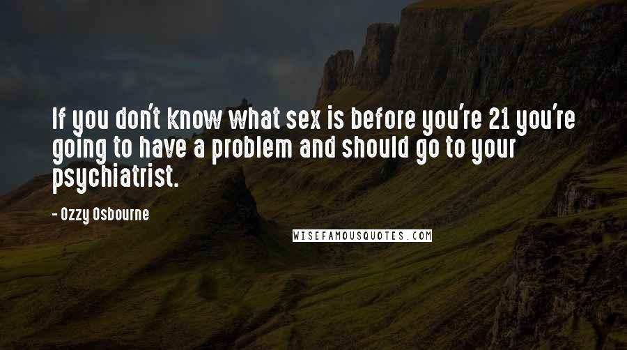 Ozzy Osbourne quotes: If you don't know what sex is before you're 21 you're going to have a problem and should go to your psychiatrist. Ozzy Osbourne quotes: If you don't know what sex is before you're 21 you're going to have a problem and should go to your psychiatrist.