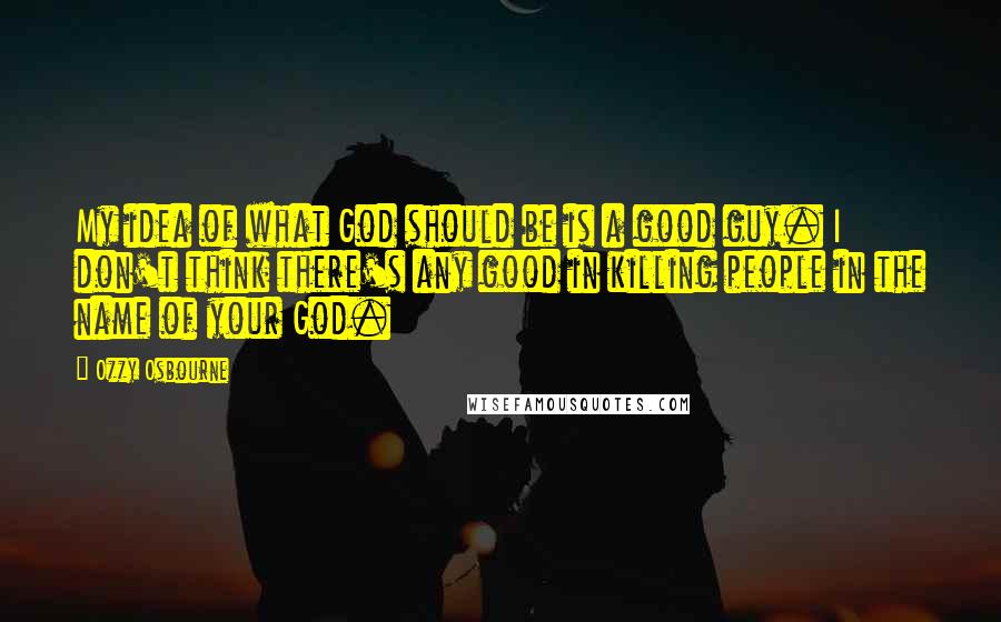Ozzy Osbourne quotes: My idea of what God should be is a good guy. I don't think there's any good in killing people in the name of your God. Ozzy Osbourne quotes: My idea of what God should be is a good guy. I don't think there's any good in killing people in the name of your God.