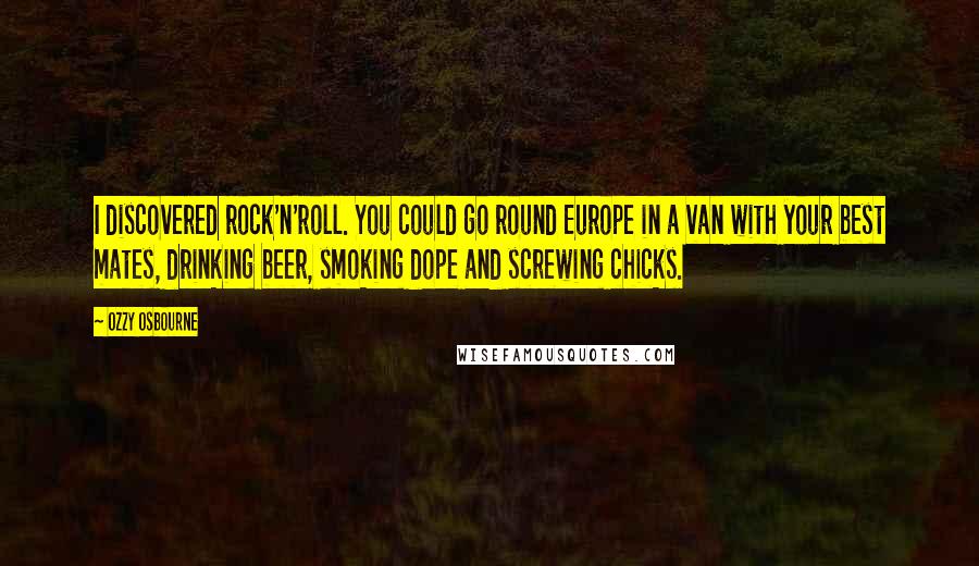 Ozzy Osbourne quotes: I discovered rock'n'roll. You could go round Europe in a van with your best mates, drinking beer, smoking dope and screwing chicks. Ozzy Osbourne quotes: I discovered rock'n'roll. You could go round Europe in a van with your best mates, drinking beer, smoking dope and screwing chicks.